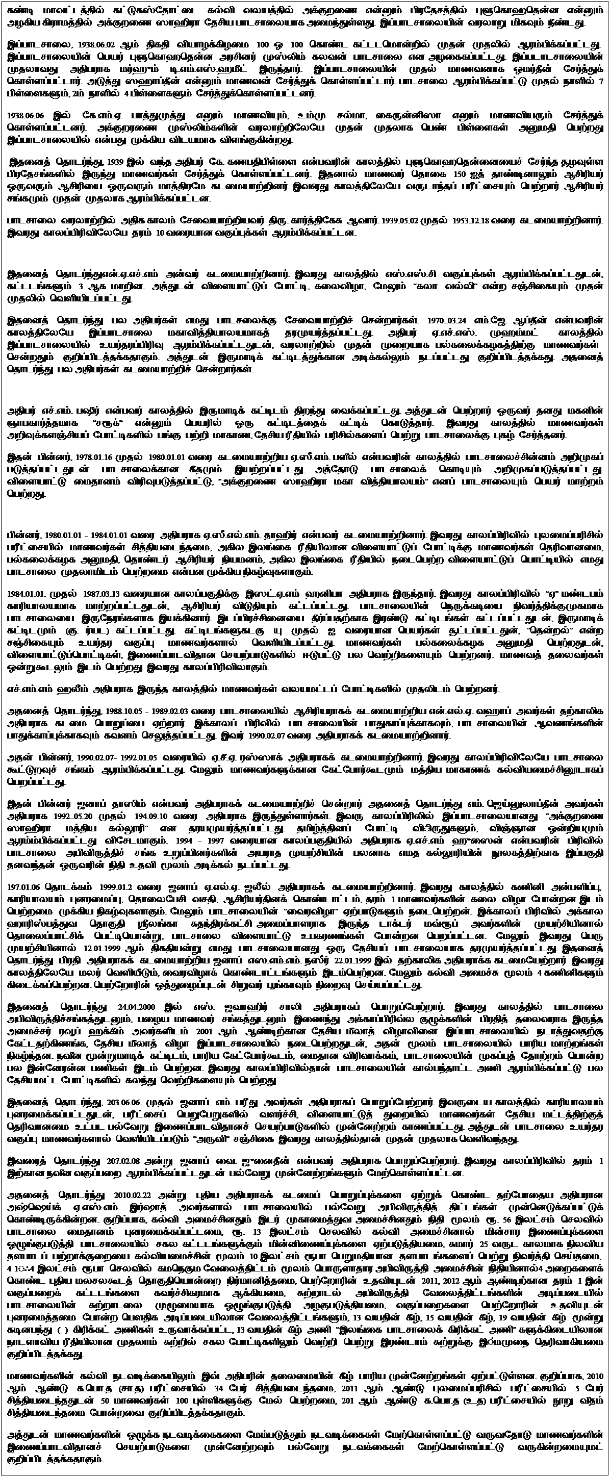 Text Box: கண்டி மாவட்டத்தில் கட்டுகஸ்தோட்டை கல்வி வலயத்தில் அக்குறணை என்னும் பிரதேசத்தில் புளுகொஹதென்ன  என்னும் அழகிய கிராமத்தில் அக்குறணை ஸாஹிரா தேசிய பாடசாலையாக அமைந்துள்ளது.  இப்பாடசாலையின் வரலாறு மிகவும் நீண்டது. 
இப்பாடசாலை, 1938.06.02 ஆம் திகதி வியாழக்கிழமை 100 ஒ 100  கொண்ட கட்டடமொன்றில் முதன் முதலில் ஆரம்பிக்கப்பட்டது.  இப்பாடசாலையின் பெயர் புளுகொஹதென்ன  அரசினர் முஸ்லிம் கலவன் பாடசாலை என அழகைகப்பட்டது.  இப்படாடசாலையின் முதலாவது அதிபராக மர்ஹும் டி.எம்.எஸ்.ஹமீட் இருந்தார்.  இப்பாடசாலையின் முதல் மாணவனாக ஒமர்தீன் சேர்த்துக் கொள்ளப்பட்டார்.  அடுத்து ஸஹாப்தீன் என்னும் மாணவன் சேர்த்துக் கொள்ளப்பட்டார். பாடசாலை ஆரம்பிக்கப்பட்டு முதல் நாளில் 7 பிள்ளைகளும், 2ம் நாளில் 4 பிள்ளைகளும் சேர்த்துக்கொள்ளப்பட்டனர். 
1938.06.06 இல் கே.எம்.ஏ. பாத்துமுத்து எனும் மாணவியும், உம்மு சல்மா, கைருன்னிஸா எனும் மாணவியரும் சேர்த்துக் கொள்ளப்பட்டனர்.  அக்குறரணை முஸ்லிம்களின் வரலாற்றிலேயே முதன் முதலாக பெண் பிள்ளைகள் அனுமதி பெற்றது இப்பாடசாலையில் என்பது முக்கிய  விடயமாக  விளங்குகின்றது. 
 இதனைத் தொடர்ந்து, 1939 இல் வந்த அதிபர் கே. கணபதிபிள்ளை என்பவரின் காலத்தில் புளுகொஹதென்னையைச் சேர்ந்த சூழவுள்ள பிரதேசங்களில் இருந்து மாணவர்கள் சேர்த்துக் கொள்ளப்பட்டனர்.  இதனால் மாணவர் தொகை 150 ஐத் தாண்டினாலும் ஆசிரியர் ஒருவரும் ஆசிரியை ஒருவரும் மாத்திரமே கடமையாற்றினர். இவ6ரது காலத்திலேயே வருடாந்தப் பரீட்சையும் பெற்றார் ஆசிரியர் சங்கமும் முதன் முதலாக ஆரம்பிக்கப்பட்டன.
பாடசாலை வரலாற்றில் அதிக காலம் சேவையாற்றியவர் திரு. கார்த்திகேசு ஆவார். 1939.05.02 முதல் 1953.12.18 வரை கடமையாற்றினார். இவரது காலப்பிரிவிலேயே தரம் 10 வரையான வகுப்புக்கள் ஆரம்பிக்கப்பட்டன. 
 
இதனைத் தொடர்ந்துஎன்.ஏ.எச்.எம் அன்வர் கடமையாற்றினார். இவரது காலத்தில் எஸ்.எஸ்.சி வகுப்புக்கள் ஆரம்பிக்கப்பட்டதுடன், கட்டடங்களும் 3 ஆக மாறின.  அத்துடன் விளையாட்டுப் போட்டி, கலைவிழா,  மேலும் கலா வல்லி என்ற சஞ்சிகையும் முதன் முதலில் வெளியிடப்பட்டது. 
இதனைத் தொடர்ந்து பல அதிபர்கள் எமது பாடசலைக்கு சேவையாற்றிச் சென்றார்கள்.  1970..03.24  எம்.ஜே. ஆப்தீன் என்பவரின் காலத்திலேயே இப்பாடசாலை மகாவித்தியாலயமாகத் தரமுயர்த்தப்பட்டது.  அதிபர் ஏ.எச்.எஸ். முஹம்மட்  காலத்தில் இப்பாடசாலையில் உயர்தரப்பிரிவு ஆரம்பிக்கப்பட்டதுடன், வரலாற்றில் முதன் முறையாக பல்கலைக்கழகத்திற்கு மாணவர்கள்  சென்றதும் குறிப்பிடத்தக்கதாகும். அத்துடன் இருமாடிக் கட்டிடத்துக்கான அடிக்கல்லும் நடப்பட்டது குறிப்பிடத்தக்கது. அதனைத் தொடர்ந்து பல அதிபர்கள் கடமையாற்றிச் சென்றார்கள். 
 
அதிபர் எச்.எம். பஷீர் என்பவர் காலத்தில் இருமாடிக் கட்டிடம் திறந்து வைக்கப்பட்டது. அத்துடன் பெற்றார் ஒருவர் தனது மகனின் ஞாபகார்த்தமாக   சரூக்  என்னும் பெயரில் ஒரு கட்டிடத்தைக் கட்டிக் கொடுத்தார்.  இவரது காலத்தில் மாணவர்கள் அறிவுக்களஞ்சியப் போட்டிகளில் பங்கு பற்றி மாகாண, தேசிய ரீதியில் பரிசில்களைப் பெற்று பாடசாலைக்கு புகழ் சேர்த்தனர். 
இதன் பின்னர், 1978.01.16 முதல் 1980.01.01 வரை கடமையாற்றிய ஏ.ஸீ.எம். பளீல் என்பவரின் காலத்தில் பாடசாலைச்சின்னம் அறிமுகப் படுத்தப்பட்டதுடன் பாடசாலைக்கான கீதமும் இயற்றப்பட்டது. அத்தோடு பாடசாலைக் கொடியும் அறிமுகப்படுத்தப்பட்டது. விளையாட்டு மைதானம் விரிவுபடுத்தப்பட்டு, அக்குறணை ஸாஹிரா மகா வித்தியாலயம் எனப் பாடசாலையும் பெயர் மாற்றம் பெற்றது. 
 
பின்னர், 1980.01.01 - 1984.01.01 வரை அதிபராக ஏ.ஸீ.எல்.எம். தாஹிர் என்பவர் கடமையாற்றினார். இவரது காலப்பிரிவில் புலமைப்பரிசில் பரீட்சையில் மாணவர்கள் சித்தியடைந்தமை,  அகில இலங்கை ரீதியிலான விளையாட்டுப் போட்டிக்கு மாணவர்கள் தெரிவானமை, பல்கலைக்கழக அனுமதி, தொண்டர் ஆசிரியர் நியமனம், அகில இலங்கை ரீதியில் நடைபெற்ற விளையாட்டுப் பொட்டியில் எமது பாடசாலை முதலாமிடம் பெற்றமை என்பன முக்கிய நிகழ்வுகளாகும். 
1984.01.01. முதல் 1987.03.13 வரையான காலப்பகுதிக்கு இஸட்.ஏ.எம் ஹனிபா அதிபராக இருந்தார். இவரது காலப்பிரிவில் ஏ மண்டபம் காரியாலயமாக மாற்றப்பட்டதுடன்,  ஆசிரியர் விடுதியும் கட்டப்பட்டது.  பாடசாலையின் நெருக்கடியை நிவர்த்திக்குமுகமாக பாடசாலையை இருநேரங்களாக இயக்கினார். இடப்பிரச்சினையை தீர்ப்பதற்காக இரண்டு கட்டிடங்கள் கட்டப்பட்டதுடன், இருமாடிக் கட்டிடமும் (கு. ர்யட) கட்டப்பட்டது.  கட்டிடங்களுகடகு யு முதல் ஐ வரையான பெயர்கள் சூட்டப்பட்டதுன், தென்றல் என்ற சஞ்சிகையும் உயர்தர வகுப்பு மாணவர்களால் வெளியிடப்பட்டது. மாணவர்கள் பல்கலைக்கழக அனுமதி பெற்றதுடன், விளையாட்டுப்பொட்டிகள், இணைப்பாடவிதான செயற்பாடுகளில் ஈடுபட்டு பல வெற்றிகளையும் பெற்றனர்.  மாணவத் தலைவர்கள் ஒன்றுகூடலும் இடம் பெற்றது இவரது காலப்பிரிவிலாகும். 
எச்.எம்.எம் ஹலீம் அதிபராக  இருந்த  காலத்தில் மாணவர்கள் வலயமட்டப் போட்டிகளில் முதலிடம் பெற்றனர்.
அதனைத் தொடர்ந்து, 1988.10.05 - 1989.02.03 வரை பாடசாலையில் ஆசிரியராகக் கடமையாற்றிய என்.எல்.ஏ. வஹாப் அவர்கள் தற்காலிக அதிபராக  கடமை பொறுப்பை ஏற்றார்.  இக்காலப் பிரிவில் பாடசாலையின் பாதுகாப்புக்காகவும், பாடசாலையின் ஆவணங்களின் பாதுக்காப்புக்காகவும் கவனம் செலுத்தப்பட்டது.  இவர் 1990.02.07 வரை அதிபராகக் கடமையாற்றினார். 
அதன் பின்னர், 1990.02.07- 1992.01.05  வரையில் ஏ.சீ.ஏ. ரஸ்ஸாக் அதிபராகக் கடமையாற்றினார். இவரது காலப்பிரிவிலேயே பாடசாலை கூட்டுறவுச் சங்கம் ஆரம்பிக்கப்பட்டது. மேலும் மாணவர்களுக்கான கேட்போர்கூடமும் மத்திய மாகாணக் கல்வியமைச்சினூடாகப் பெறப்பட்டது. 
இதன் பின்னர் ஜனாப் தாஸிம் என்பவர் அதிபராகக் கடமையாற்றிச் சென்றார் அதனைத் தொடர்ந்து எம். ஜெய்னுலாப்தீன் அவர்கள் அதிபராக 1992..05.20 முதல் 194.09.10 வரை அதிபராக இருந்துள்ளார்கள். இவரு காலப்பிரிலில் இப்பாடசாலையானது அக்குறணை ஸாஹிரா மத்திய கல்லூரி என தரயமுயர்த்தப்பட்டது. தமிழ்த்தினப் போட்டி விிருதுகளும், விஞ்ஞான ஒன்றியமும் ஆரம்ம்பிக்கப்பட்டது விசேடமாகும்.  1994 - 1997 வரையான காலப்பகுதியில் அதிபராக ஏ.எச்.எம் ஹுஸைன் என்பவரின் பிரிவில் பாடசாலை அபிவிருத்திச் சங்க உறுப்பினர்களின் அயராத முயற்சியின் பலனாக  எமத கல்லூரியின் நூலகத்திற்காக இப்பகுதி தனவந்தன் ஒருவரின் நிதி உதவி மூலம் அடிக்கல் நடப்பட்டது. 
197.01.06 தொடக்கம் 1999.01.2 வரை ஜனாப் ஏ.எல்.ஏ. ஜலீல் அதிபராகக் கடமையாற்றினார். இவரது காலத்தில் கணினி அன்பளிப்பு,  காரியாலயம் புனரமைப்பு,  தொலைபேசி வசதி,  ஆசிரியர்தினக் கொண்டாட்டம், தரம் 1 மாணவர்களின் கலை விழா போன்றன இடம் பெற்றமை முக்கிய நிகழ்வுகளாகும். மேலும் பாடசாலையின் வைரவிழா  ஏற்பாடுகளும் நடைபெற்றன்.  இக்காலப் பிரிவில் அக்கால ஹாரிஸ்பத்துவ  தொகுதி ஸ்ரீலங்கா சுதந்திரக்கட்சி அமைப்பாளராக  இருந்த டாக்டர் மவ்ரூப் அவர்களின் முயற்சியினால் தொலைப்பாட்சிக் பெட்டியொன்று, பாடசாலை விளையாட்டு உபகரணங்கள் போன்றன பெறப்பட்டன.  மேலும் இவரது பெரு முயற்சியினால் 12.01.1999 ஆம் திகதியன்று எமது பாடசாலையானது ஒரு தேசியப் பாடசாலையாக  தரமுயர்த்தப்பட்டது. இதனைத் தொடர்ந்து பிரதி அதிபராகக் கடமையாற்றிய ஜனாப் எஸ.எம்.எம். நஸீர் 22.01.1999 இல் தற்காலிக அதிபராக்க கடமையேற்றார் இவரது காலத்திலேயே மலர் வெளியீடும், வைரவிழாக் கொண்டாட்டங்களும் இடம்பெற்றன. மேலும் கல்வி அமைச்சு மூலம் 4 கணினிகளும் கிடைக்கப்பெற்றன. பெற்றோரின் ஒத்துழைப்புடன் சிறுவர் ப+ங்காவும் நிறைவு செய்யப்பட்டது. 
இதனைத் தொடர்ந்து 24.04.2000 இல் எஸ். ஜவாஹிர் சாலி அதிபராகப் பொறுப்பேற்றார். இவரது காலத்தில் பாடசாலை அபிவிருத்திச்சங்கத்துடனும், பழைய மாணவர் சங்கத்துடனும் இணைந்து அக்காப்பிரிவ்ல குழுக்களின் பிரதித் தலைவராக இருந்த அமைச்சர் ரவு+ப் ஹக்கீம் அவர்களிடம் 2001 ஆம் ஆண்டிற்கான தேசிய மீலாத் விழாவினை இப்பாடசாலையில் நடாத்துவதற்கு கேட்டதற்கிணங்க, தேசிய மீலாத் விழா இப்பாடசாலையில் நடைபெற்றதுடன்,  அதன் மூலம் பாடசாலையில் பாரிய மாற்றங்கள் நிகழ்ந்தன. நவீன மூன்றுமாடிக் கட்டிடம், பாரிய கேட்போர்கூடம்,  மைதான விரிவாக்கம்,  பாடசாலையின் முகப்புத் தோற்றம் பொன்ற பல இன்னேரன்ன பணிகள் இடம் பெற்றன. இவரது காலப்பிரிவில்தான் பாடசாலையின் கால்பந்தாட்ட அணி ஆரம்பிக்கப்பட்டு பல தேசியமட்ட போட்டிகளில் கலந்து வெற்றிகளையும் பெற்றது. 
இதனைத் தொடர்ந்து, 203.06.06. முதல் ஜனாப் எம். பரீது அவர்கள் அதிபராகப் பொறுப்பேற்றார். இவருடைய காலத்தில் காரியாலயம் புனரமைக்கப்பட்டதுடன், பரீட்சைப் பெறுபேறுகளில் வளர்ச்சி, விளையாட்டுத் துறையில் மாணவர்கள் தேசிய மட்டத்திற்குத் தெரிவானமை உட்பட பல்வேறு இணைப்பாடவிதானச் செயற்பாடுகளில் முன்னேற்றம் காணப்பட்டது. அத்துடன் பாடசாலை உயர்தர வகுப்பு மாணவர்களால் வெளியிடப்படும் அருவி  சஞ்சிகை இவரது காலத்தில்தான் முதன் முதலாக வெளிவந்தது. 
இவரைத் தொடர்ந்து 207.02.08 அன்று ஜனாப் வை. ஜுனைதீன் என்பவர் அதிபராக பொறுப்பேற்றார். இவரது காலப்பிரிவில் தரம் 1 இற்கான நவீன வகுப்பறை ஆரம்பிக்கப்பட்டதுடன் பல்வேறு முன்னேற்றங்களும் மேற்கொள்ளப்பட்டன. 
அதனைத் தொடர்ந்து 2010.02.22 அன்று புதிய அதிபராகக் கடமைப் பொறுப்புக்களை ஏற்றுக் கொண்ட தற்போதைய அதிபரான அஷ்ஷெய்க் ஏ.எஸ்.எம். இர்ஷாத் அவர்களால் பாடசாலையில் பல்வேறு அபிவிருத்தித் திட்டங்கள் முன்னெடுக்கப்பட்டுக் கொண்டிருக்கின்றன. குறிப்பாக, கல்வி அமைச்சினதும் இடர் முகாமைத்துவ அமைச்சினதும் நிதி மூலம் ரூ. 56 இலட்சம் செலவில் பாடசாலை மைதானம் புனரமைக்கப்பட்டமை, ரூ. 13 இலட்சம் செலவில் கல்வி அமைச்சினால் மின்சார இணைப்புக்களை ஒழுங்குபடுத்தி பாடசாலையில் சகல கட்டடங்களுக்கும் மின்னிணைப்புக்களை ஏற்படுத்தியமை, சுமார் 25 வருட காலமாக நிலவிய தளபாடப் பற்றாக்குறையை கல்வியமைச்சின் மூலம் 10 இலட்சம் ரூபா பெறுமதியான   தளபாடங்களைப் பெற்று நிவர்த்தி செய்தமை,  4 1ஃ4 இலட்சம் ரூபா செலவில் கமநெகும வேலைத்திட்டம் மூலம் பொருளாதார அபிவிருத்தி அமைச்சின் நிதியினால்4 அறைகளைக் கொண்ட புதிய மலசலகூடத் தொகுதியொன்றை நிர்மானித்தமை, பெற்றோரின் உதவியுடன் 2011, 2012 ஆம் ஆண்டிற்கான  தரம் 1 இன் வகுப்பறைக் கட்டடங்களை கவர்ச்சிகரமாக ஆக்கியமை, சுற்றாடல் அபிவிருத்தி வேலைத்திட்டங்களின் அடிப்படையில் பாடசாலையின் சுற்றாடலை முழுமையாக ஒழுங்குபடுத்தி அழகுபடுத்தியமை, வகுப்பறைகளை பெற்றோரின் உதவியுடன் புனரமைத்தமை போன்ற பௌதிக  அடிப்படையிலான வேலைத்திட்டங்களும், 13 வயதின் கீழ், 15 வயதின் கீழ், 19 வயதின் கீழ் மூன்று கடினபந்து (  )  கிரிக்கட் அணிகள் உருவாக்கப்பட்ட, 13 வயதின் கீழ் அணி இலங்கை பாடசாலைக் கிரிக்கட் அணி களுக்கிடையிலான நாடளாவிய ரீதியிலான முதலாம் சுற்றில் சகல போட்டிகளிலும் வெற்றி பெற்று இரண்டாம் சுற்றுக்கு இ்மமுநை தெரிவாகியமை குறிப்பிடத்தக்கது. 
மாணவர்களின் கல்வி நடவடிக்கையிலும் இவ் அதிபரின் தலைமையின் கீழ் பாரிய முன்னேற்றங்கள் ஏற்பட்டுள்ளன. குறிப்பாக, 2010 ஆம் ஆண்டு க.பொ.த (சா.த) பரீட்சையில் 34 பேர் சித்தியடைந்தமை, 2011 ஆம் ஆண்டு புலமைப்பரிசில் பரீட்சையில் 5 பேர் சித்தியடைந்ததுடன் 50 மாணவர்கள் 100 புள்ளிகளுக்கு மேல் பெற்றமை, 201 ஆம் ஆண்டு க.பொ.த (உ.த) பரீட்சையில் நூறு வீதம் சித்தியடைந்தமை போன்றவை குறிப்பிடத்தக்கதாகும். 
அத்துடன் மாணவர்களின் ஒழுக்க நடவடிக்கைகளை மேம்படுத்தும் நடவடிக்கைகள் மேற்கொள்ளப்பட்டு வருவதோடு மாணவர்களின் இணைப்பாடவிதானச் செயற்பாடுகளை முன்னேற்றவும் பல்வேறு நடவக்கைகள் மேற்கொள்ளப்பட்டு வருகின்றமையுமட் குறிப்பிடத்தக்கதாகும். 
 
 
 
 
 
